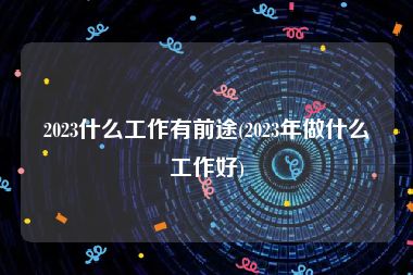 2023什么工作有前途(2023年做什么工作好)