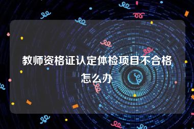 教师资格证认定体检项目不合格怎么办