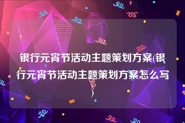 银行元宵节活动主题策划方案(银行元宵节活动主题策划方案怎么写)