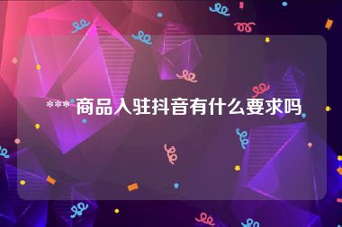  *** 商品入驻抖音有什么要求吗