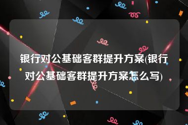 银行对公基础客群提升方案(银行对公基础客群提升方案怎么写)