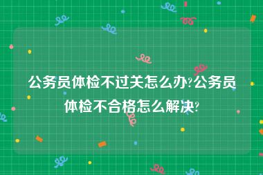 公务员体检不过关怎么办?公务员体检不合格怎么解决?