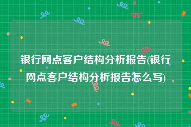 银行网点客户结构分析报告(银行网点客户结构分析报告怎么写)