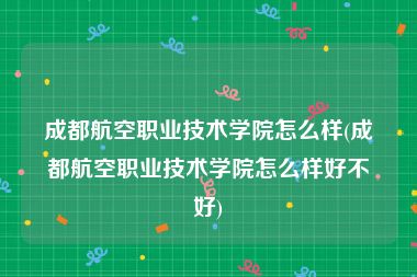 成都航空职业技术学院怎么样(成都航空职业技术学院怎么样好不好)