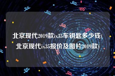 北京现代2019款ix35车钥匙多少钱(北京现代ix35报价及图片2019款)