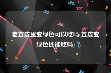 老姜皮里变绿色可以吃吗(姜皮变绿色还能吃吗)