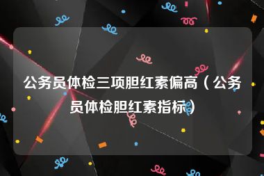 公务员体检三项胆红素偏高（公务员体检胆红素指标）