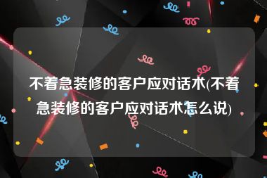 不着急装修的客户应对话术(不着急装修的客户应对话术怎么说)