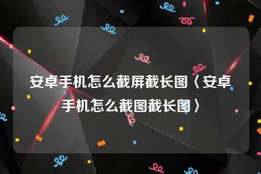 安卓手机怎么截屏截长图〈安卓手机怎么截图截长图〉