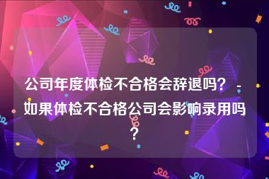 公司年度体检不合格会辞退吗？ - 如果体检不合格公司会影响录用吗？