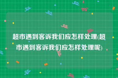 超市遇到客诉我们应怎样处理(超市遇到客诉我们应怎样处理呢)