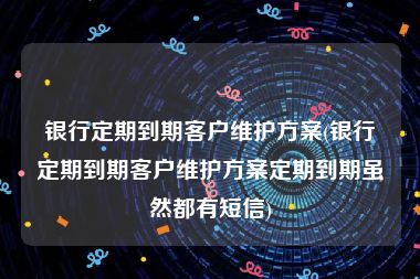 银行定期到期客户维护方案(银行定期到期客户维护方案定期到期虽然都有短信)