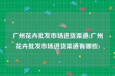 广州花卉批发市场进货渠道(广州花卉批发市场进货渠道有哪些)