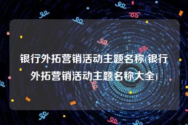 银行外拓营销活动主题名称(银行外拓营销活动主题名称大全)