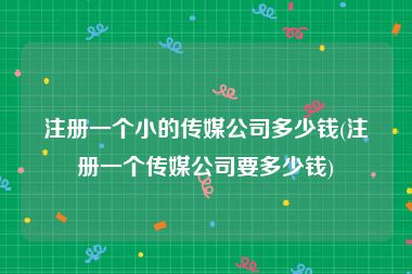 注册一个小的传媒公司多少钱(注册一个传媒公司要多少钱)