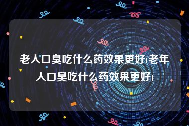 老人口臭吃什么药效果更好(老年人口臭吃什么药效果更好)