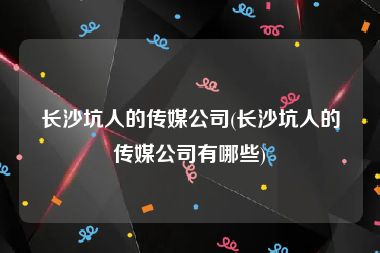 长沙坑人的传媒公司(长沙坑人的传媒公司有哪些)