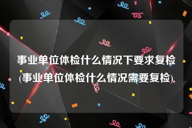 事业单位体检什么情况下要求复检(事业单位体检什么情况需要复检)