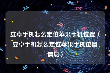 安卓手机怎么定位苹果手机位置〈安卓手机怎么定位苹果手机位置信息〉