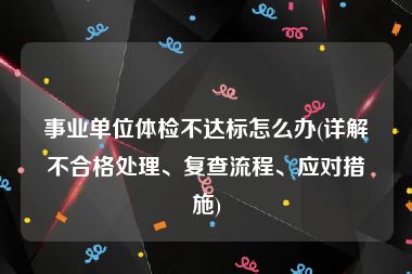 事业单位体检不达标怎么办(详解不合格处理、复查流程、应对措施)