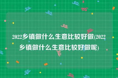 2022乡镇做什么生意比较好做(2022乡镇做什么生意比较好做呢)