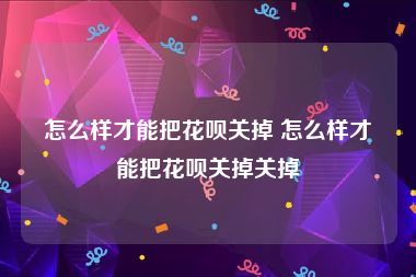 怎么样才能把花呗关掉 怎么样才能把花呗关掉关掉