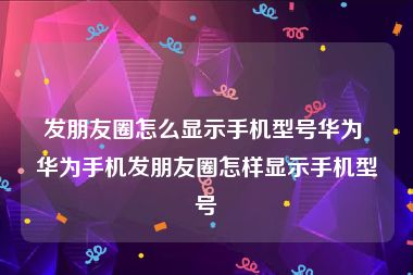 发朋友圈怎么显示手机型号华为 华为手机发朋友圈怎样显示手机型号