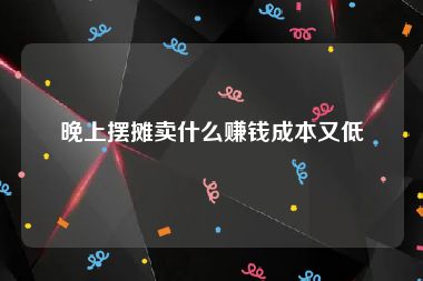 晚上摆摊卖什么赚钱成本又低