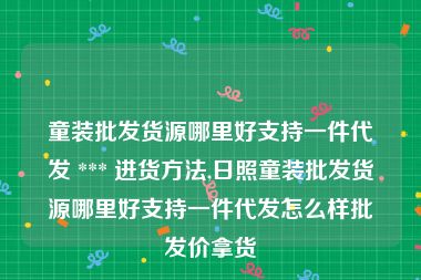 童装批发货源哪里好支持一件代发 *** 进货方法,日照童装批发货源哪里好支持一件代发怎么样批发价拿货