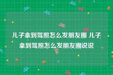 儿子拿到驾照怎么发朋友圈 儿子拿到驾照怎么发朋友圈说说