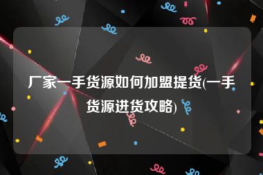 厂家一手货源如何加盟提货(一手货源进货攻略)