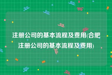 注册公司的基本流程及费用(合肥注册公司的基本流程及费用)