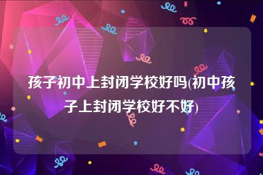 孩子初中上封闭学校好吗(初中孩子上封闭学校好不好)