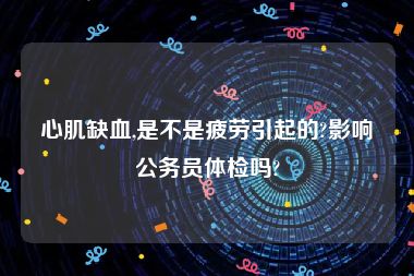 心肌缺血,是不是疲劳引起的?影响公务员体检吗?