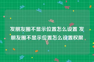 发朋友圈不显示位置怎么设置 发朋友圈不显示位置怎么设置权限