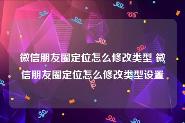 微信朋友圈定位怎么修改类型 微信朋友圈定位怎么修改类型设置