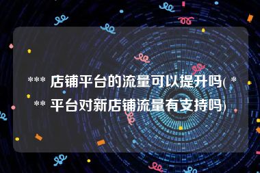  *** 店铺平台的流量可以提升吗( *** 平台对新店铺流量有支持吗)