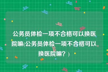 公务员体检一项不合格可以换医院嘛(公务员体检一项不合格可以换医院嘛？)