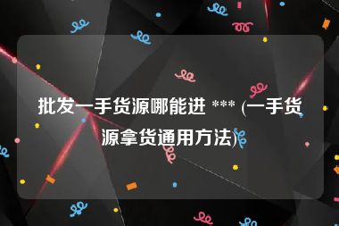 批发一手货源哪能进 *** (一手货源拿货通用方法)