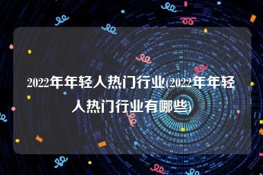 2022年年轻人热门行业(2022年年轻人热门行业有哪些)