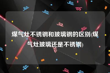 煤气灶不锈钢和玻璃钢的区别(煤气灶玻璃还是不锈钢)