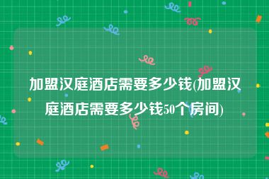 加盟汉庭酒店需要多少钱(加盟汉庭酒店需要多少钱50个房间)