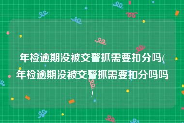 年检逾期没被交警抓需要扣分吗(年检逾期没被交警抓需要扣分吗吗)