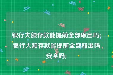 银行大额存款能提前全部取出吗(银行大额存款能提前全部取出吗安全吗)