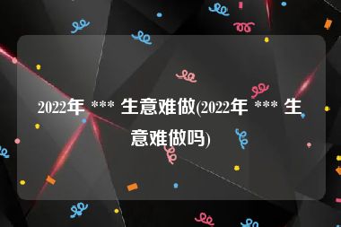 2022年 *** 生意难做(2022年 *** 生意难做吗)