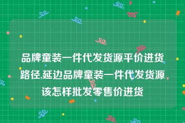 品牌童装一件代发货源平价进货路径,延边品牌童装一件代发货源该怎样批发零售价进货