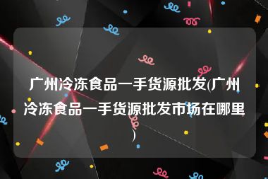 广州冷冻食品一手货源批发(广州冷冻食品一手货源批发市场在哪里)