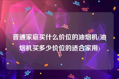 普通家庭买什么价位的油烟机(油烟机买多少价位的适合家用)