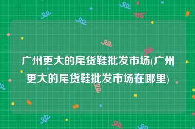 广州更大的尾货鞋批发市场(广州更大的尾货鞋批发市场在哪里)