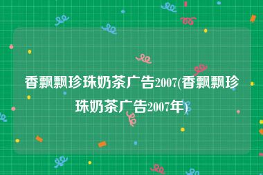 香飘飘珍珠奶茶广告2007(香飘飘珍珠奶茶广告2007年)